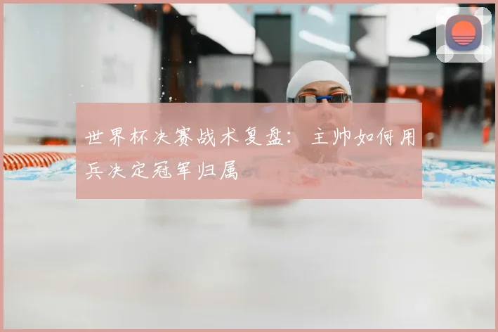 世界杯决赛战术复盘:主帅如何用兵决定冠军归属