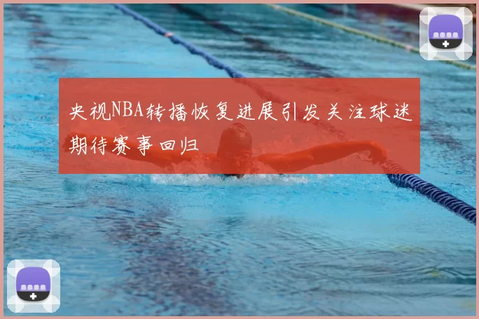 央视NBA转播恢复进展引发关注球迷期待赛事回归