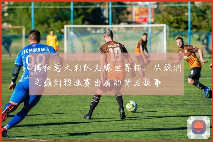 揭秘意大利队无缘世界杯：从欧洲之巅到预选赛出局的背后故事