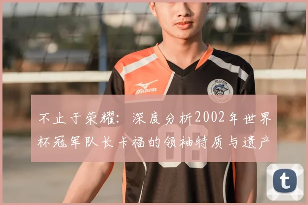 不止于荣耀：深度分析2002年世界杯冠军队长卡福的领袖特质与遗产