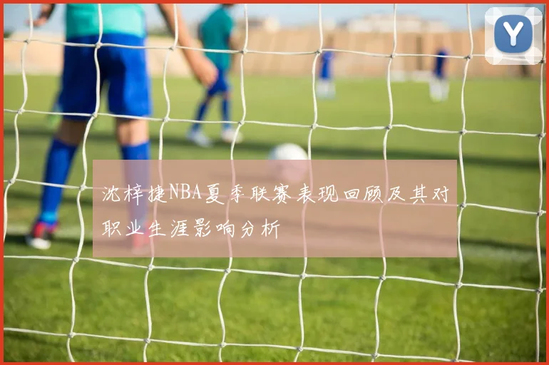 沈梓捷NBA夏季联赛表现回顾及其对职业生涯影响分析