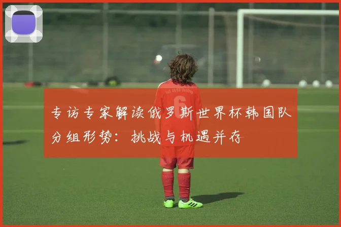 专访专家解读俄罗斯世界杯韩国队分组形势:挑战与机遇并存
