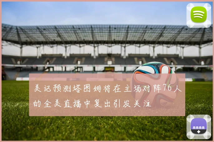 美记预测塔图姆将在主场对阵76人的全美直播中复出引发关注