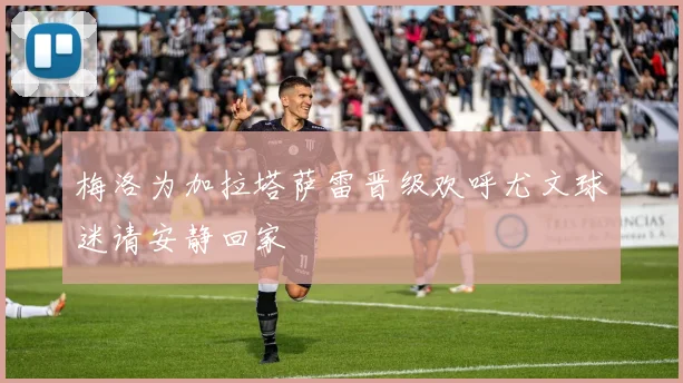 梅洛为加拉塔萨雷晋级欢呼尤文球迷请安静回家