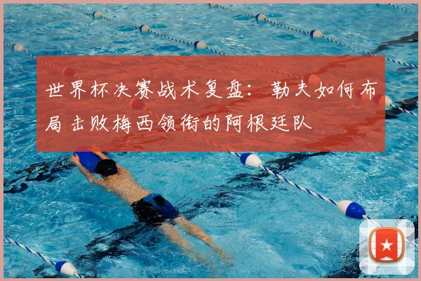 世界杯决赛战术复盘:勒夫如何布局击败梅西领衔的阿根廷队