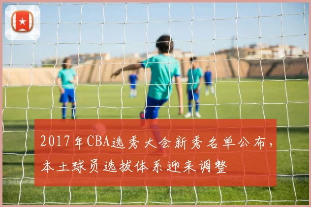 2017年CBA选秀大会新秀名单公布,本土球员选拔体系迎来调整