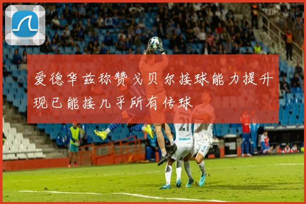 爱德华兹称赞戈贝尔接球能力提升现已能接几乎所有传球