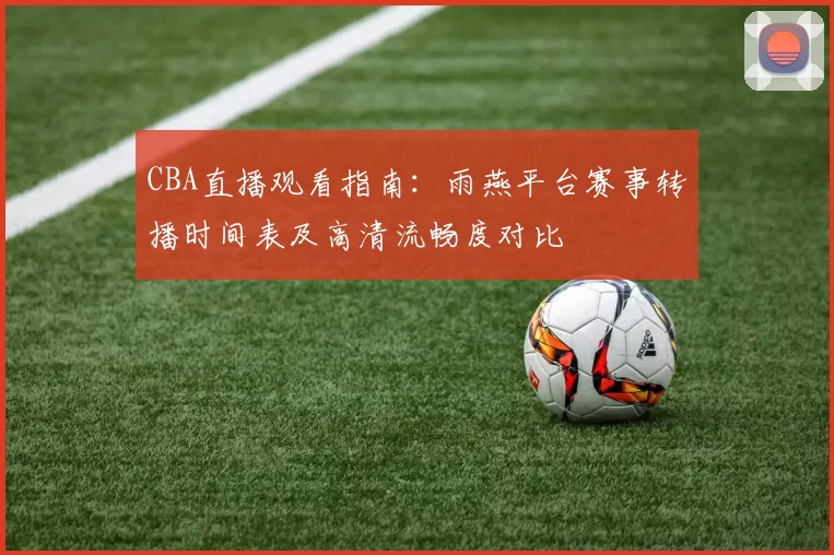 CBA直播观看指南：雨燕平台赛事转播时间表及高清流畅度对比