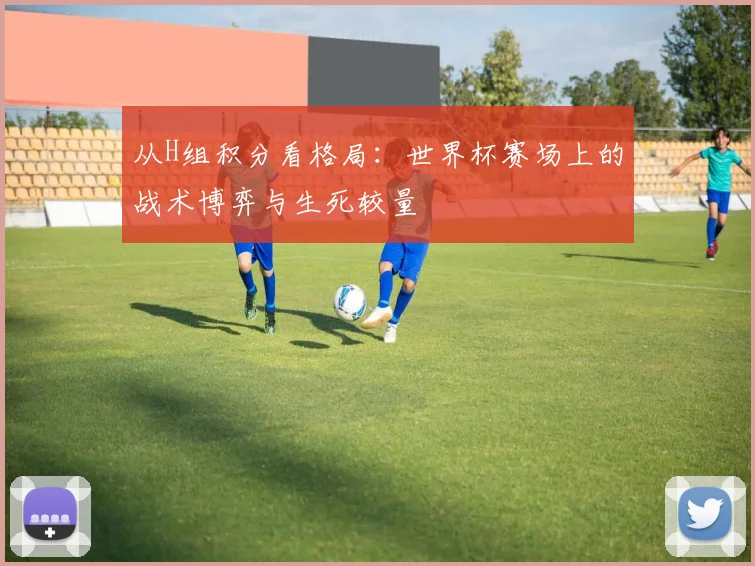 从H组积分看格局：世界杯赛场上的战术博弈与生死较量