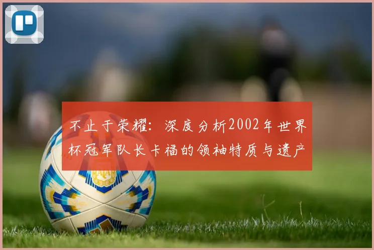 不止于荣耀：深度分析2002年世界杯冠军队长卡福的领袖特质与遗产