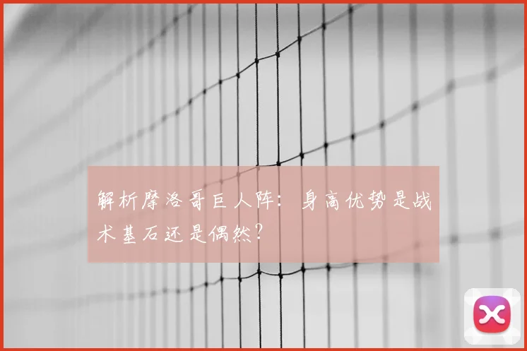 解析摩洛哥巨人阵:身高优势是战术基石还是偶然?