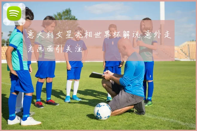 意大利女星亮相世界杯解说 意外走光画面引关注