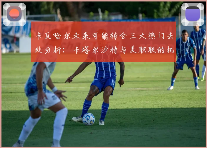 卡瓦哈尔未来可能转会三大热门去处分析：卡塔尔沙特与美职联的机会