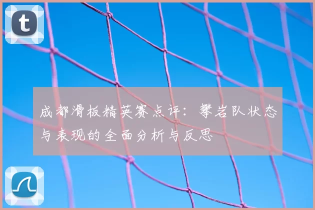 成都滑板精英赛点评：攀岩队状态与表现的全面分析与反思