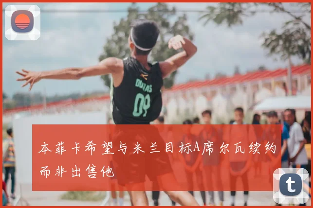 本菲卡希望与米兰目标A席尔瓦续约而非出售他
