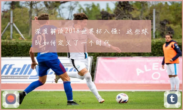 深度解读2018世界杯八强:这些球队如何定义了一个时代