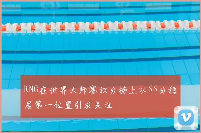 RNG在世界大师赛积分榜上以55分稳居第一位置引发关注
