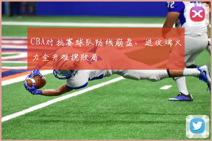 CBA对抗赛球队防线崩盘，进攻端火力全开难挽败局