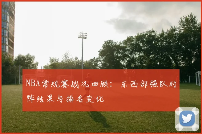 NBA常规赛战况回顾:东西部强队对阵结果与排名变化