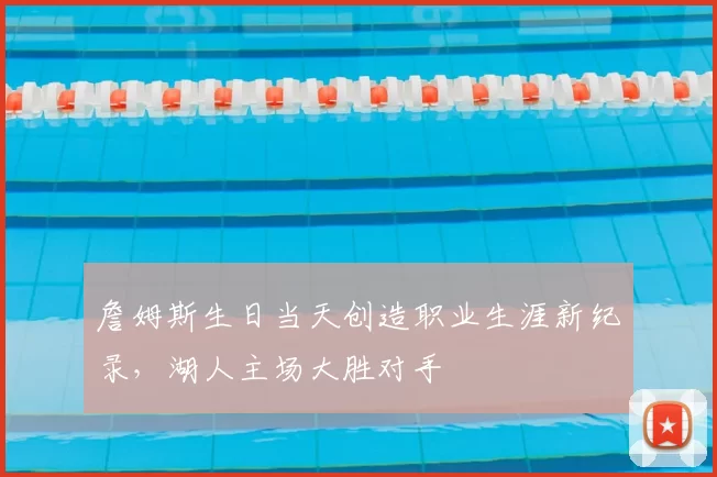 詹姆斯生日当天创造职业生涯新纪录，湖人主场大胜对手