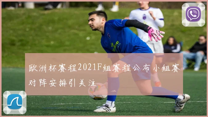 欧洲杯赛程2021F组赛程公布小组赛对阵安排引关注