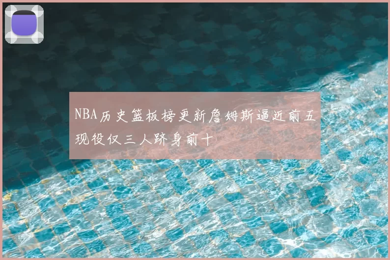 NBA历史篮板榜更新詹姆斯逼近前五现役仅三人跻身前十