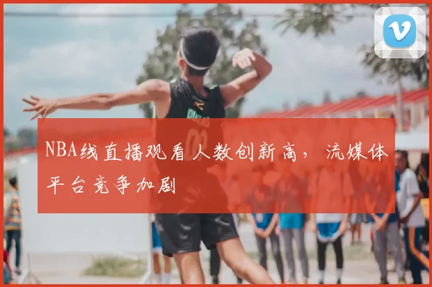 NBA线直播观看人数创新高,流媒体平台竞争加剧