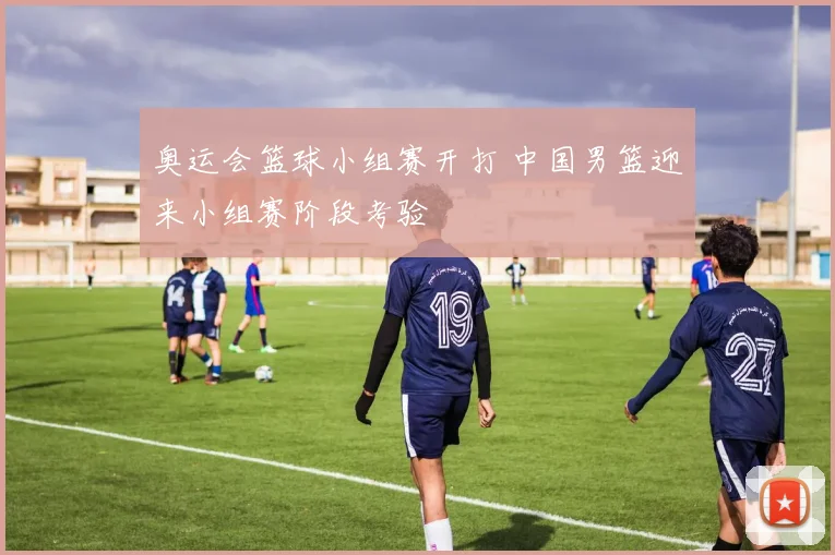 奥运会篮球小组赛开打 中国男篮迎来小组赛阶段考验